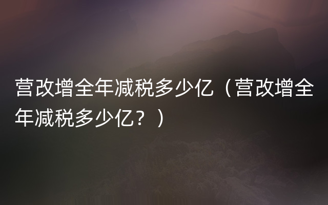 营改增全年减税多少亿（营改增全年减税多少亿？）