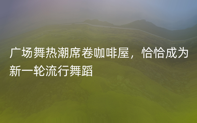 广场舞热潮席卷咖啡屋，恰恰成为新一轮流行舞蹈