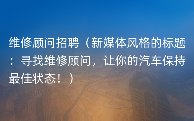 维修顾问招聘（新媒体风格的标题：寻找维修顾问，让你的汽车保持最佳状态！）