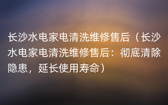 长沙水电家电清洗维修售后（长沙水电家电清洗维修售后：彻底清除隐患，延长使用寿命）