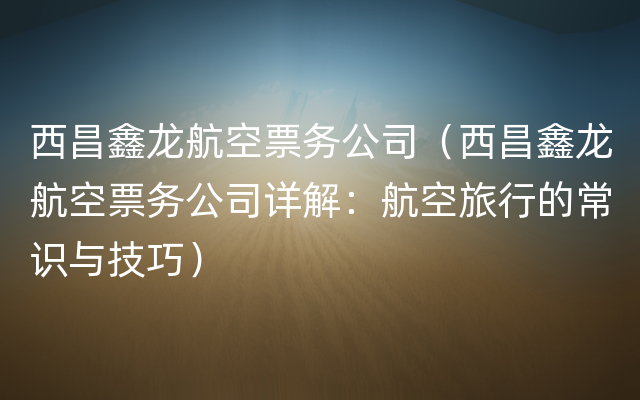 西昌鑫龙航空票务公司（西昌鑫龙航空票务公司详解：航空旅行的常识与技巧）