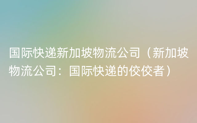 国际快递新加坡物流公司（新加坡物流公司：国际快递的佼佼者）