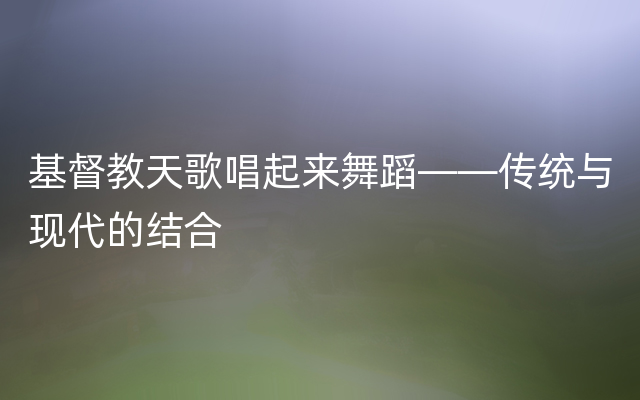 基督教天歌唱起来舞蹈——传统与现代的结合