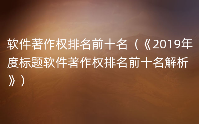 软件著作权排名前十名（《2019年度标题软件著作权排名前十名解析》）