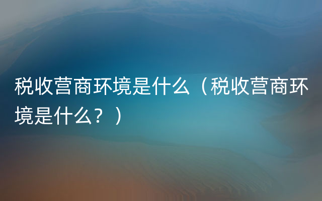 税收营商环境是什么（税收营商环境是什么？）