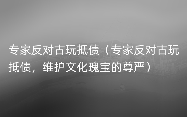 专家反对古玩抵债（专家反对古玩抵债，维护文化瑰宝的尊严）