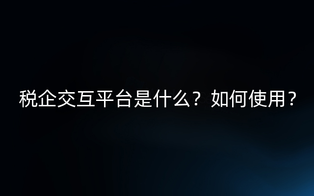 税企交互平台是什么？如何使用？