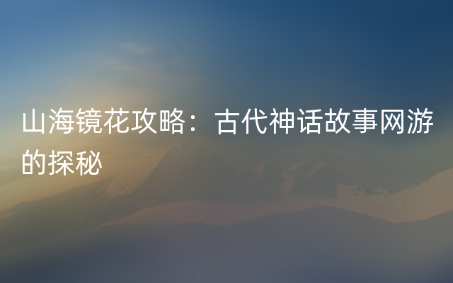 山海镜花攻略：古代神话故事网游的探秘