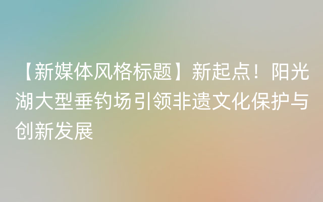 【新媒体风格标题】新起点！阳光湖大型垂钓场引领非遗文化保护与创新发展