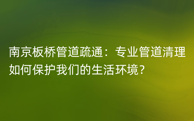 南京板桥管道疏通：专业管道清理如何保护我们的生活环境？