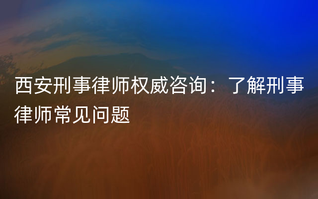 西安刑事律师权威咨询：了解刑事律师常见问题