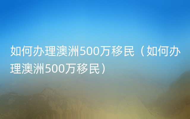 如何办理澳洲500万移民（如何办理澳洲500万移民）