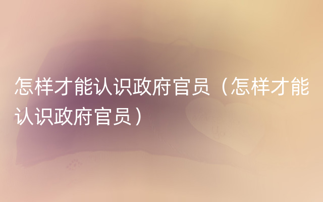 怎样才能认识政府官员（怎样才能认识政府官员）