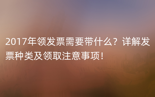 2017年领发票需要带什么？详解发票种类及领取注意事项！