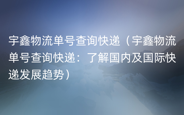 宇鑫物流单号查询快递（宇鑫物流单号查询快递：了解国内及国际快递发展趋势）