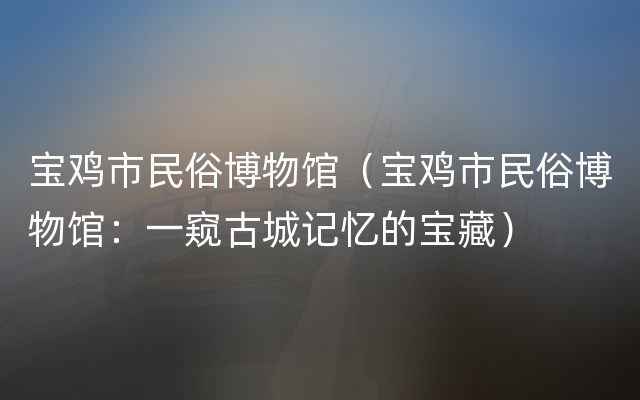 宝鸡市民俗博物馆（宝鸡市民俗博物馆：一窥古城记