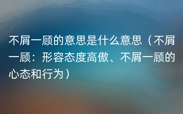 不屑一顾的意思是什么意思（不屑一顾：形容态度高傲、不屑一顾的心态和行为）