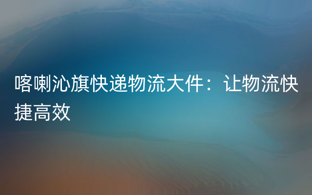 喀喇沁旗快递物流大件：让物流快捷高效