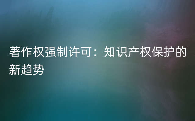 著作权强制许可：知识产权保护的新趋势