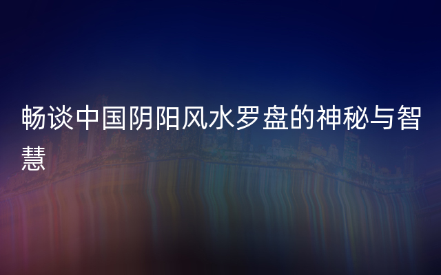 畅谈中国阴阳风水罗盘的神秘与智慧