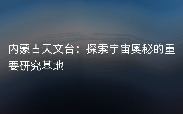 内蒙古天文台：探索宇宙奥秘的重要研究基地