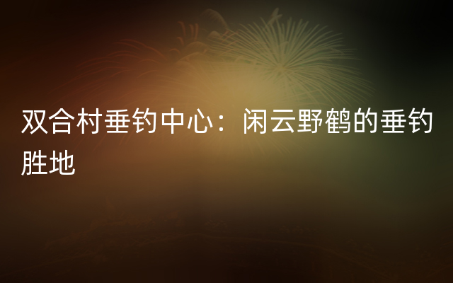 双合村垂钓中心：闲云野鹤的垂钓胜地