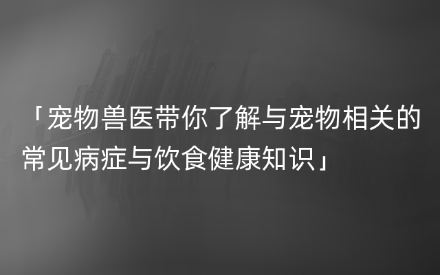 「宠物兽医带你了解与宠物相关的常见病症与饮食健康知识」