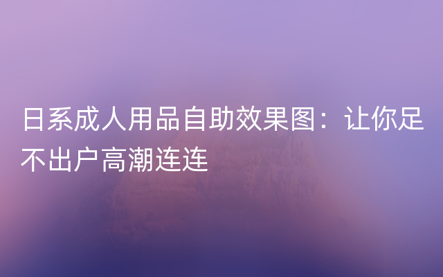 日系成人用品自助效果图：让你足不出户高潮连连