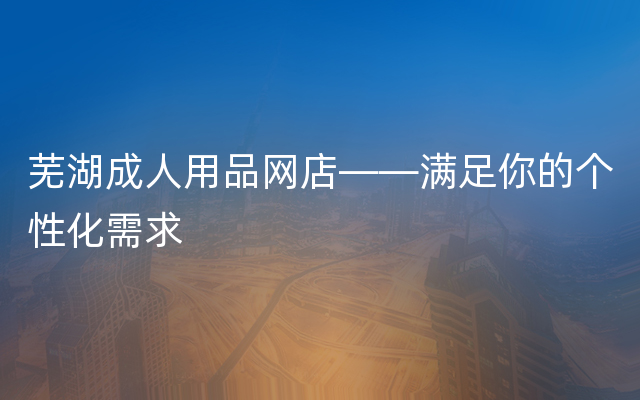 芜湖成人用品网店——满足你的个性化需求