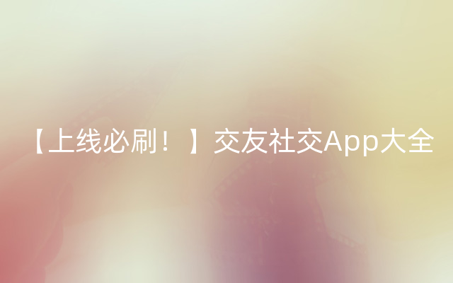 【上线必刷！】交友社交App大全