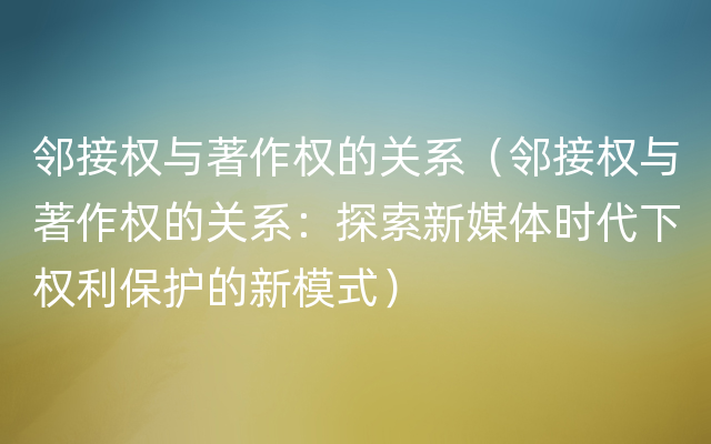 邻接权与著作权的关系（邻接权与著作权的关系：探索新媒体时代下权利保护的新模式）