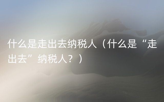 什么是走出去纳税人（什么是“走出去”纳税人？）