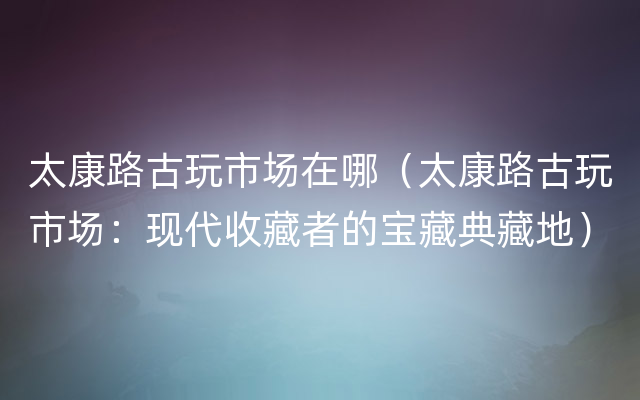 太康路古玩市场在哪（太康路古玩市场：现代收藏者的宝藏典藏地）