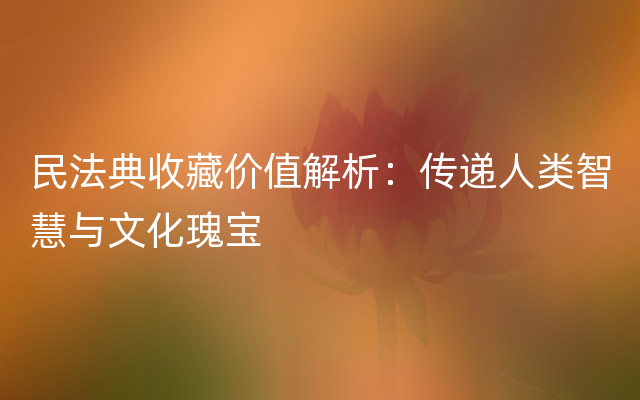 民法典收藏价值解析：传递人类智慧与文化瑰宝