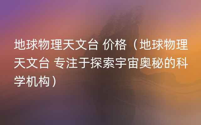 地球物理天文台 价格（地球物理天文台 专注于探索宇宙奥秘的科学机构）