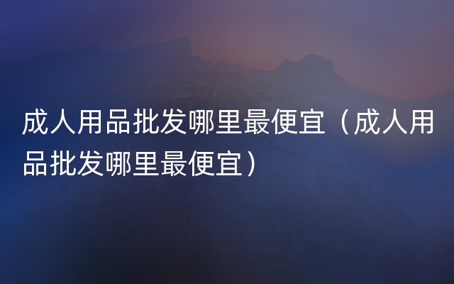 成人用品批发哪里最便宜（成人用品批发哪里最便宜）