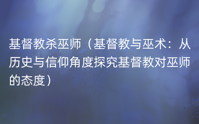 基督教杀巫师（基督教与巫术：从历史与信仰角度探究基督教对巫师的态度）