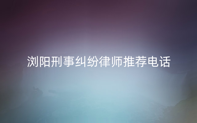 浏阳刑事纠纷律师推荐电话