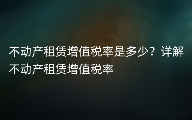 不动产租赁增值税率是多少？详解不动产租赁增值税