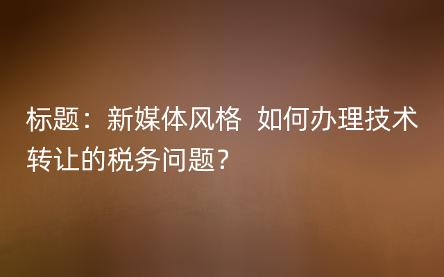 标题：新媒体风格  如何办理技术转让的税务问题？