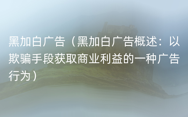 黑加白广告（黑加白广告概述：以欺骗手段获取商业利益的一种广告行为）