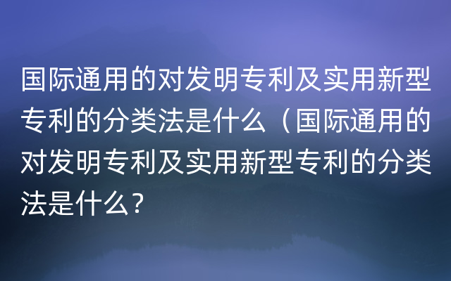 国际通用的对发明专利及实用新型专利的分类法是什