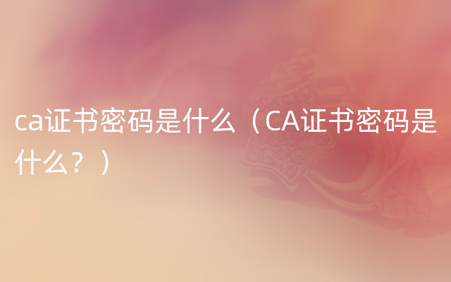 ca证书密码是什么（CA证书密码是什么？）