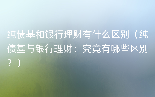 纯债基和银行理财有什么区别（纯债基与银行理财：究竟有哪些区别？）