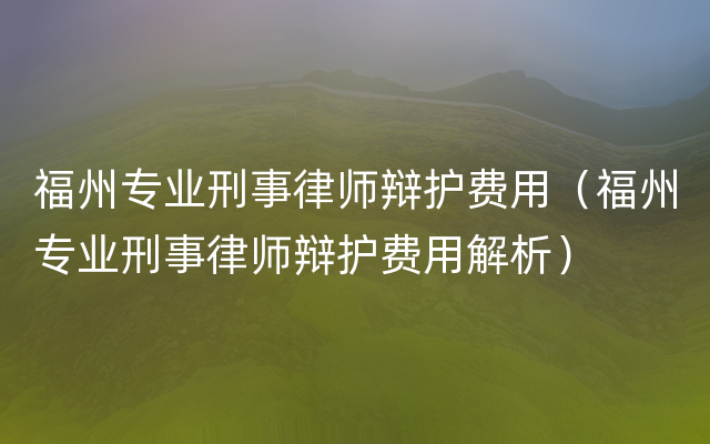 福州专业刑事律师辩护费用（福州专业刑事律师辩护费用解析）