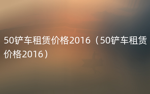 50铲车租赁价格2016（50铲车租赁价格2016）