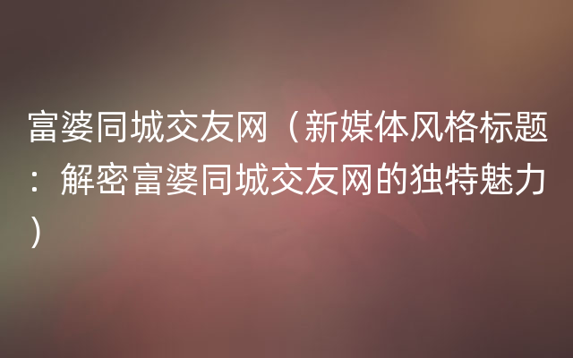 富婆同城交友网（新媒体风格标题：解密富婆同城交友网的独特魅力）