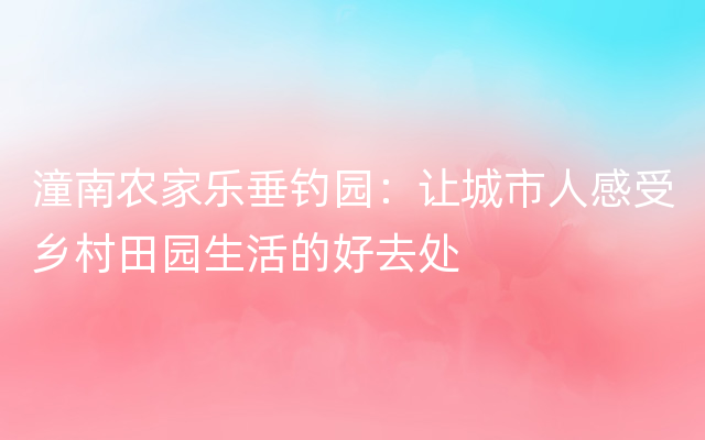 潼南农家乐垂钓园：让城市人感受乡村田园生活的好去处