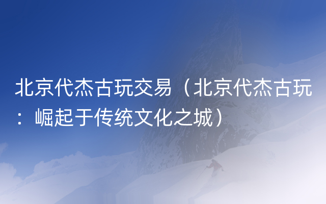 北京代杰古玩交易（北京代杰古玩：崛起于传统文化之城）