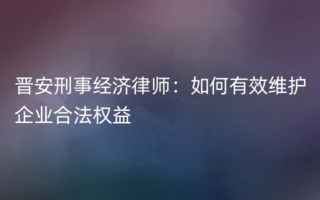 晋安刑事经济律师：如何有效维护企业合法权益